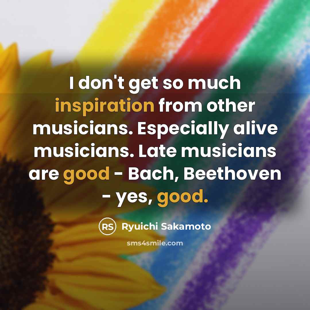 “I don't get so much inspiration from other musicians. Especially alive musicians. Late musicians are good - Bach, Beethoven - yes, good.” quote by Ryuichi Sakamoto
