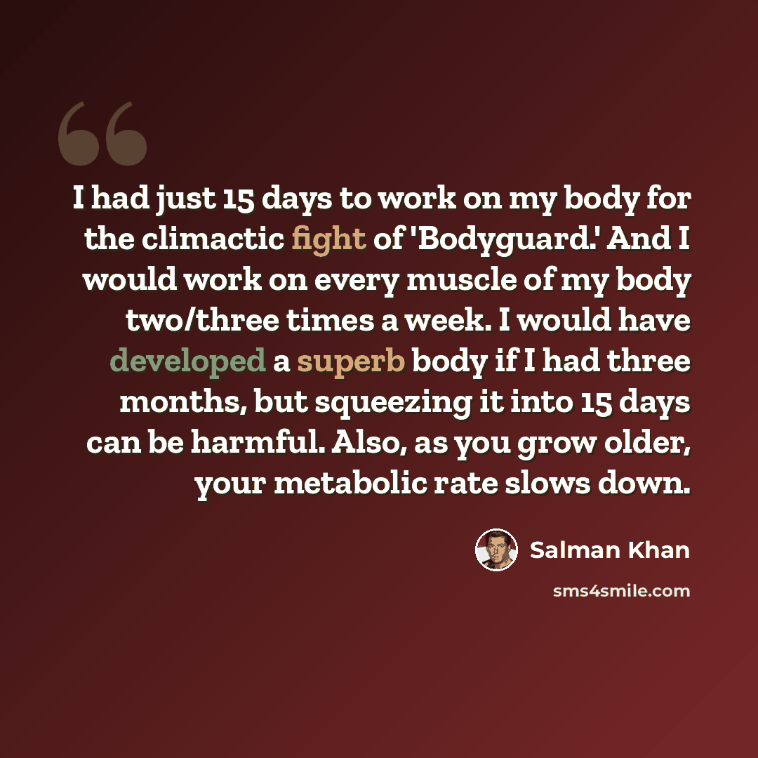 “I had just 15 days to work on my body for the climactic fight of 'Bodyguard.' And I would work on every muscle of my body two/three times a week. I would have developed a superb body if I had three months, but squeezing it into 15 days can be harmful. Also, as you grow older, your metabolic rate…” quote by Salman Khan
