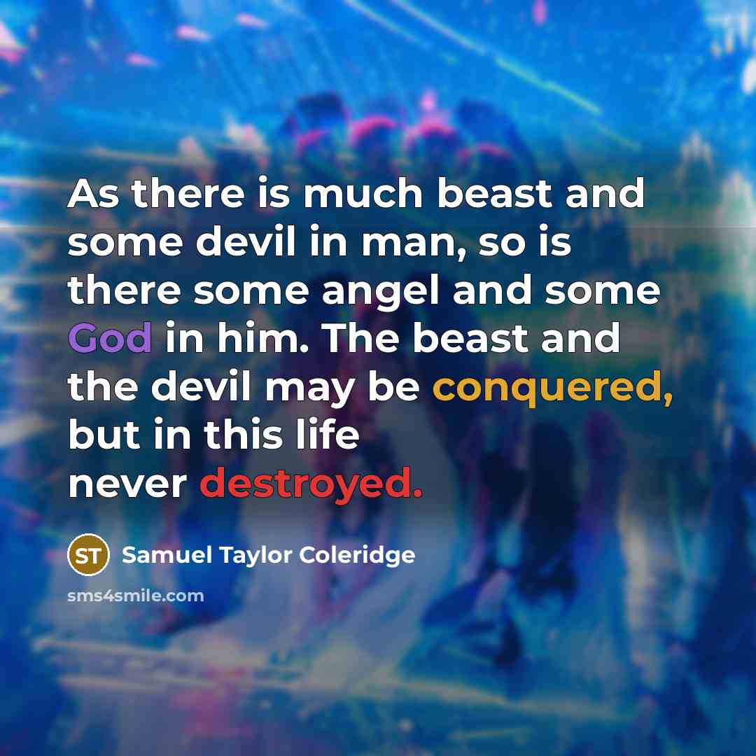 “As there is much beast and some devil in man, so is there some angel and some God in him. The beast and the devil may be conquered, but in this life never destroyed.” quote by Samuel Taylor Coleridge