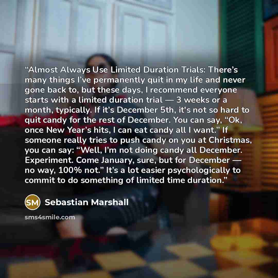 “Almost Always Use Limited Duration Trials: There’s many things I’ve permanently quit in my life and never gone back to, but these days, I recommend everyone starts with a limited duration trial — 3 weeks or a month, typically. If it’s December 5th, it's not so hard to quit candy for the rest of…” quote by Sebastian Marshall