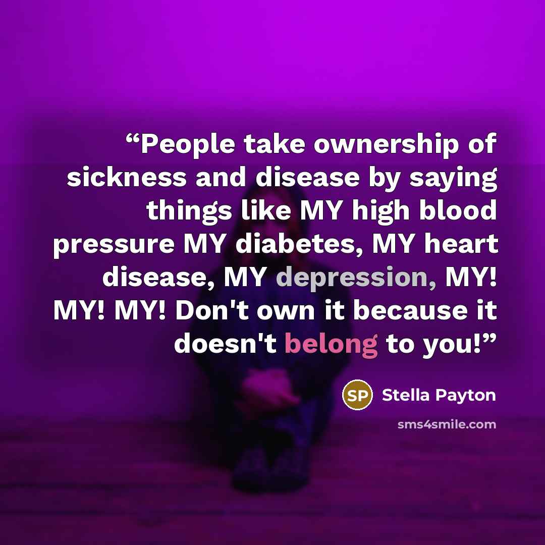 “People take ownership of sickness and disease by saying things like MY high blood pressure MY diabetes, MY heart disease, MY depression, MY! MY! MY! Don't own it because it doesn't belong to you!” quote by Stella Payton
