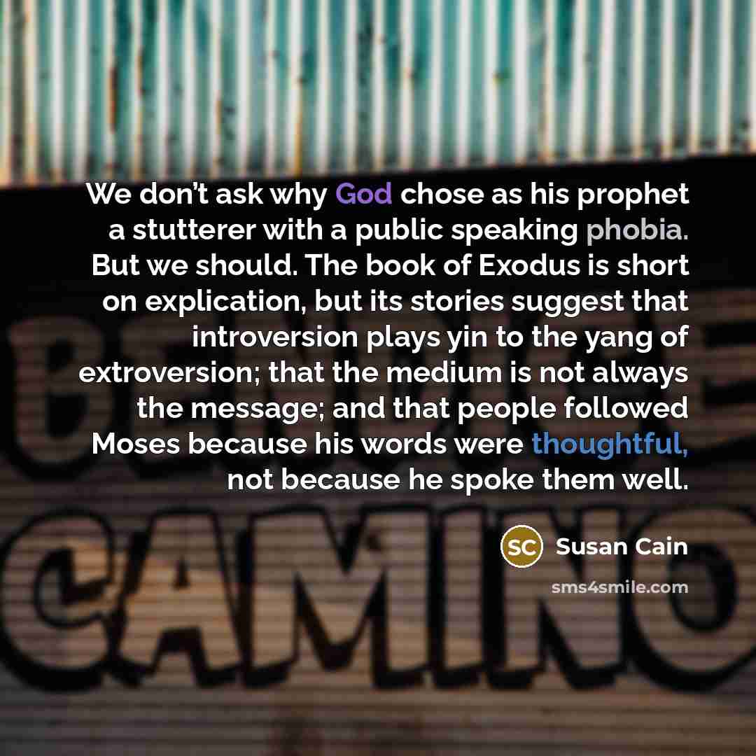 “We don’t ask why God chose as his prophet a stutterer with a public speaking phobia. But we should. The book of Exodus is short on explication, but its stories suggest that introversion plays yin to the yang of extroversion; that the medium is not always the message; and that people followed Moses…” quote by Susan Cain
