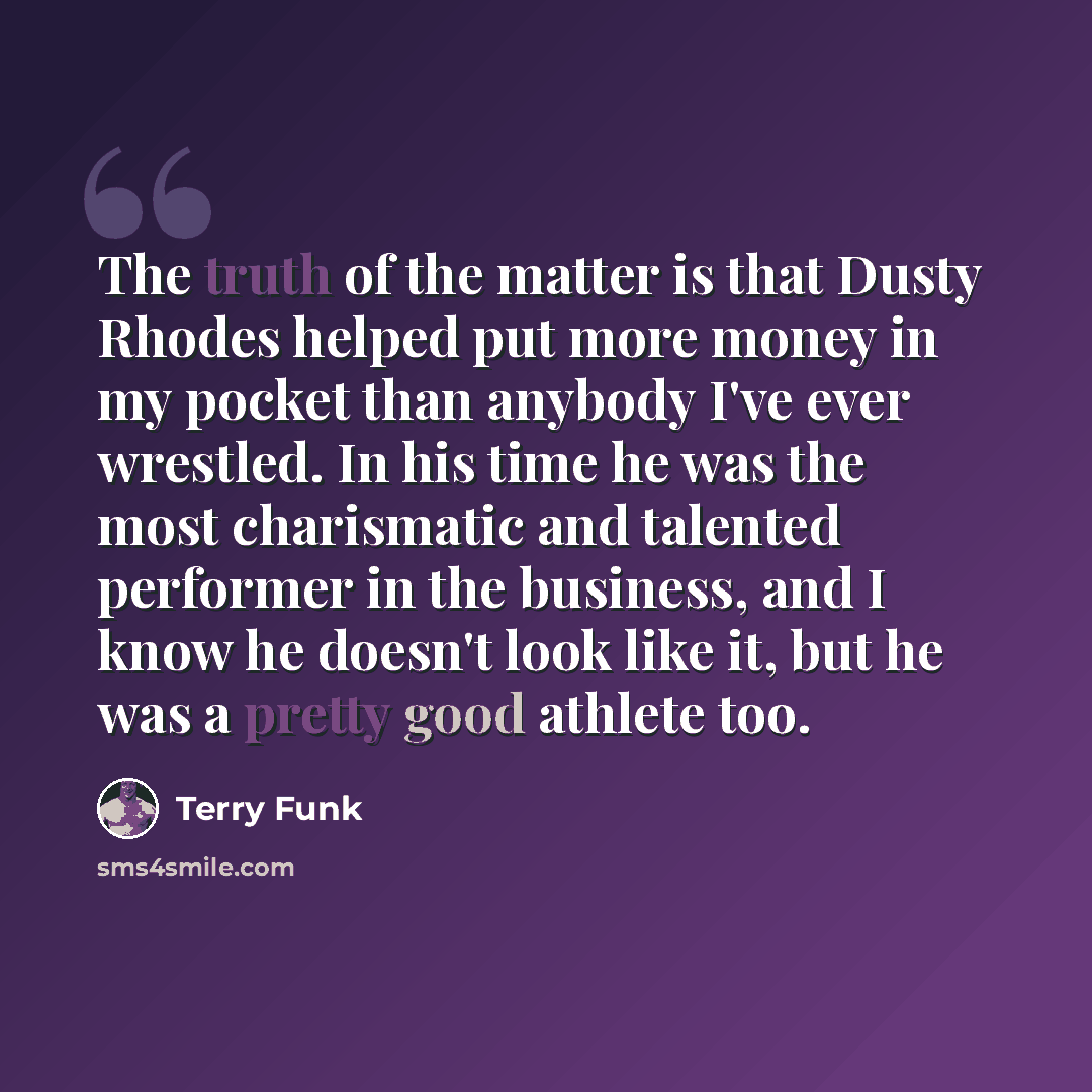“The truth of the matter is that Dusty Rhodes helped put more money in my pocket than anybody I've ever wrestled. In his time he was the most charismatic and talented performer in the business, and I know he doesn't look like it, but he was a pretty good athlete too.” quote by Terry Funk