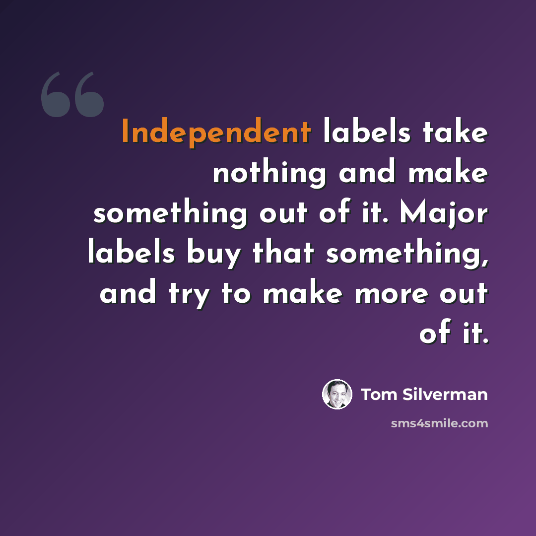 “Independent labels take nothing and make something out of it. Major labels buy that something, and try to make more out of it.” quote by Tom Silverman