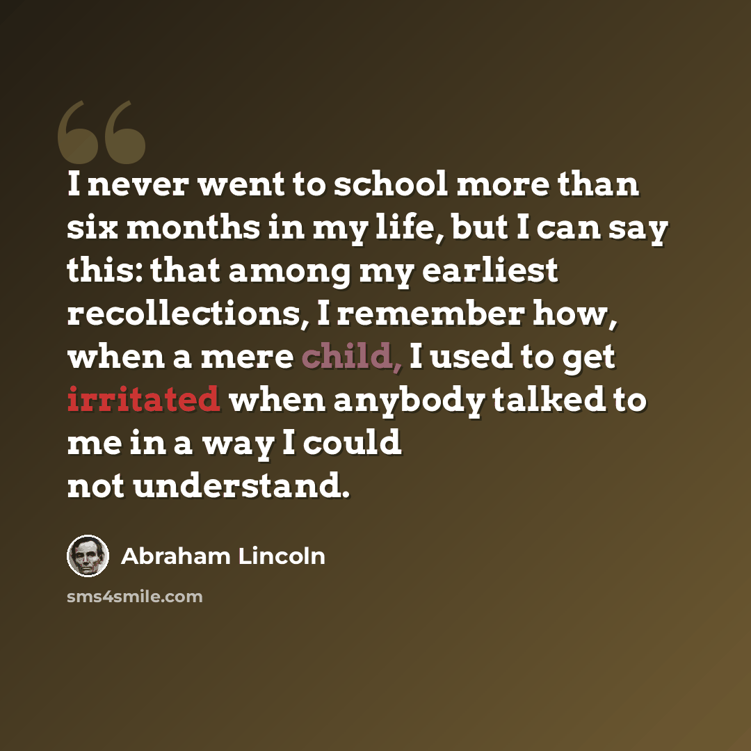 “I never went to school more than six months in my life, but I can say this: that among my earliest recollections, I remember how, when a mere child, I used to get irritated when anybody talked to me in a way I could not understand.” quote by Abraham Lincoln
