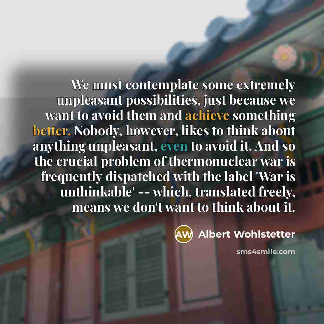 “We must contemplate some extremely unpleasant possibilities, just because we want to avoid them and achieve something better. Nobody, however, likes to think about anything unpleasant, even to avoid it. And so the crucial problem of thermonuclear war is frequently dispatched with the label 'War is…” quote by Albert Wohlstetter