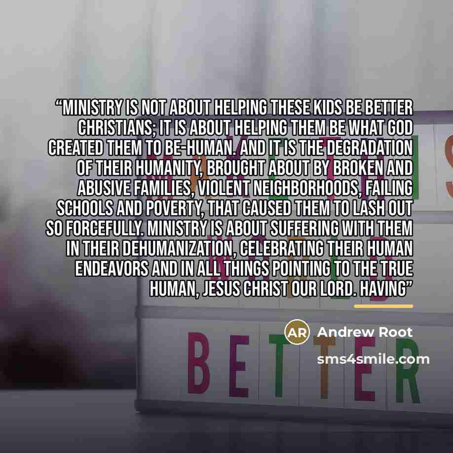 “Ministry is not about helping these kids be better Christians; it is about helping them be what God created them to be-human. And it is the degradation of their humanity, brought about by broken and abusive families, violent neighborhoods, failing schools and poverty, that caused them to lash out…” quote by Andrew Root