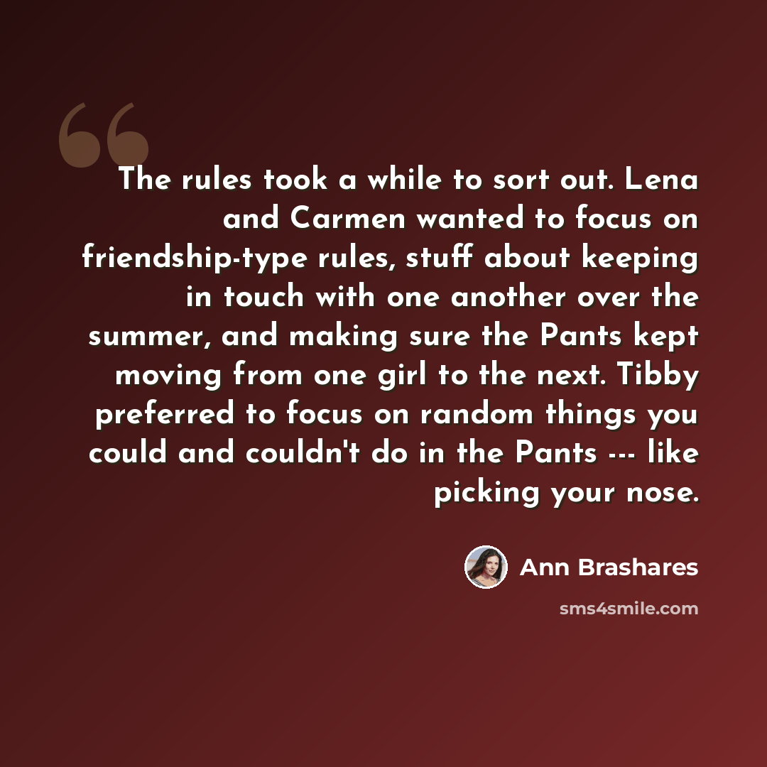 “The rules took a while to sort out. Lena and Carmen wanted to focus on friendship-type rules, stuff about keeping in touch with one another over the summer, and making sure the Pants kept moving from one girl to the next. Tibby preferred to focus on random things you could and couldn't do in the…” quote by Ann Brashares
