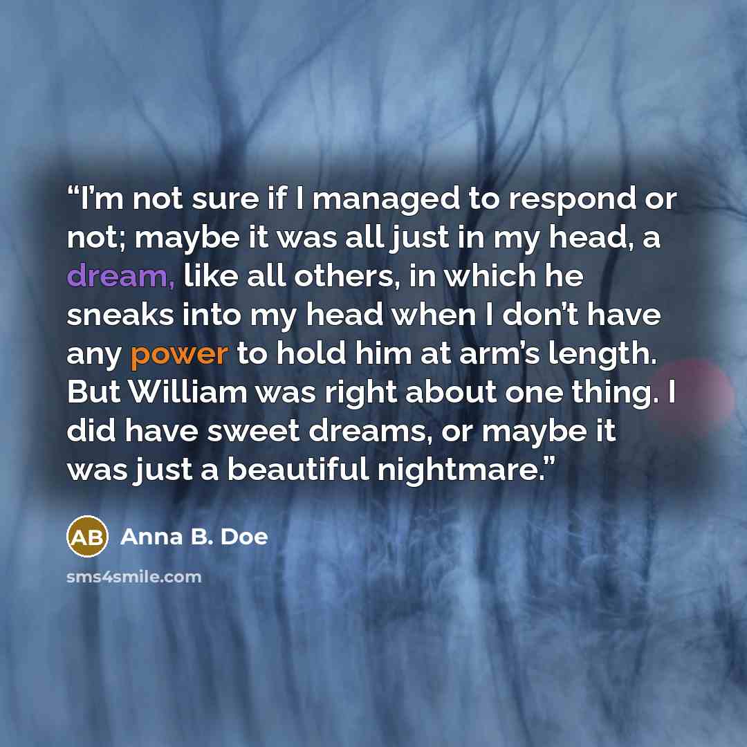 “I’m not sure if I managed to respond or not; maybe it was all just in my head, a dream, like all others, in which he sneaks into my head when I don’t have any power to hold him at arm’s length. But William was right about one thing. I did have sweet dreams, or maybe it was just a beautiful…” quote by Anna B. Doe