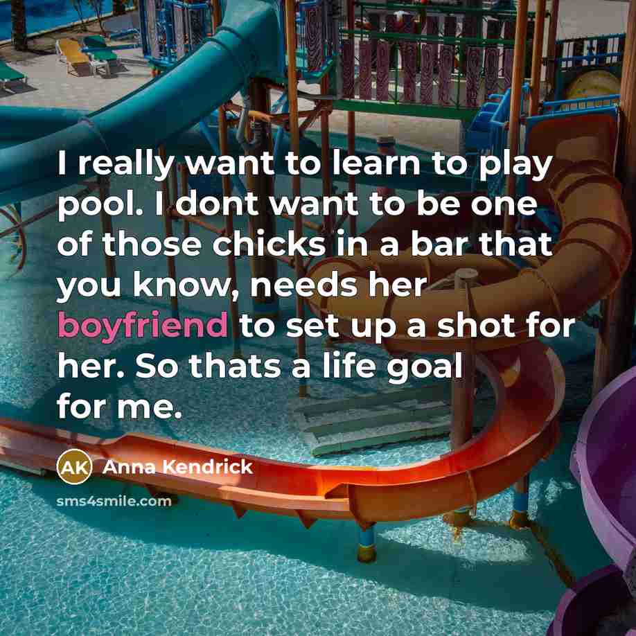 “I really want to learn to play pool. I dont want to be one of those chicks in a bar that you know, needs her boyfriend to set up a shot for her. So thats a life goal for me.” quote by Anna Kendrick