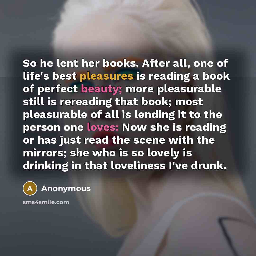 “So he lent her books. After all, one of life's best pleasures is reading a book of perfect beauty; more pleasurable still is rereading that book; most pleasurable of all is lending it to the person one loves: Now she is reading or has just read the scene with the mirrors; she who is so lovely is…” quote by Anonymous