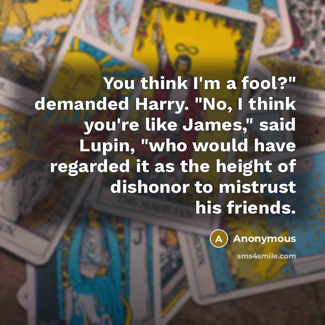 “You think I'm a fool?" demanded Harry. "No, I think you're like James," said Lupin, "who would have regarded it as the height of dishonor to mistrust his friends.” quote by Anonymous