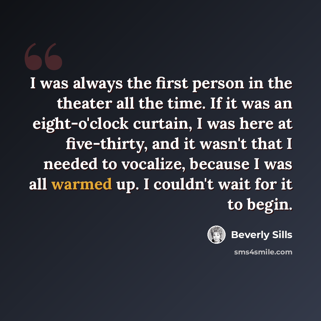 “I was always the first person in the theater all the time. If it was an eight-o'clock curtain, I was here at five-thirty, and it wasn't that I needed to vocalize, because I was all warmed up. I couldn't wait for it to begin.” quote by Beverly Sills