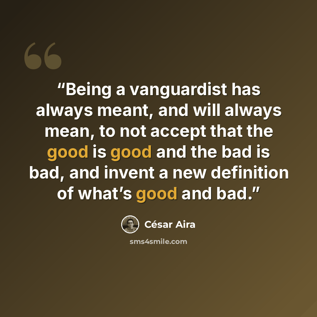 “Being a vanguardist has always meant, and will always mean, to not accept that the good is good and the bad is bad, and invent a new definition of what’s good and bad.” quote by César Aira