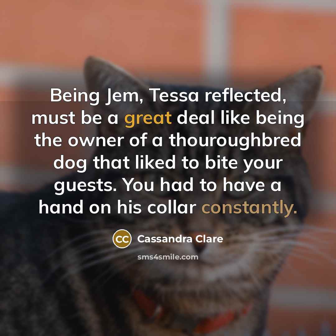 “Being Jem, Tessa reflected, must be a great deal like being the owner of a thouroughbred dog that liked to bite your guests. You had to have a hand on his collar constantly.” quote by Cassandra Clare