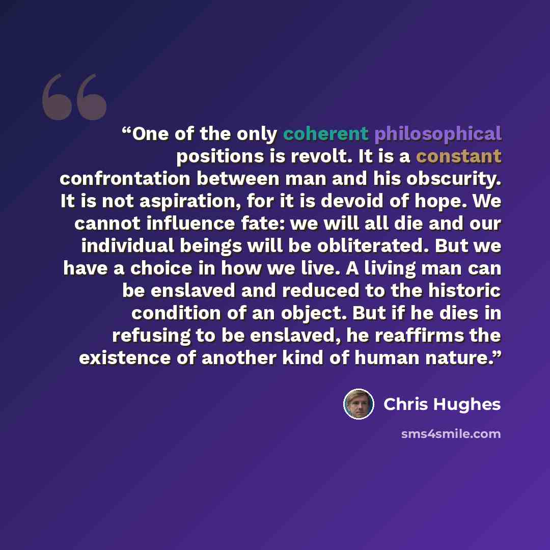 “One of the only coherent philosophical positions is revolt. It is a constant confrontation between man and his obscurity. It is not aspiration, for it is devoid of hope. We cannot influence fate: we will all die and our individual beings will be obliterated. But we have a choice in how we live. A…” quote by Chris Hughes
