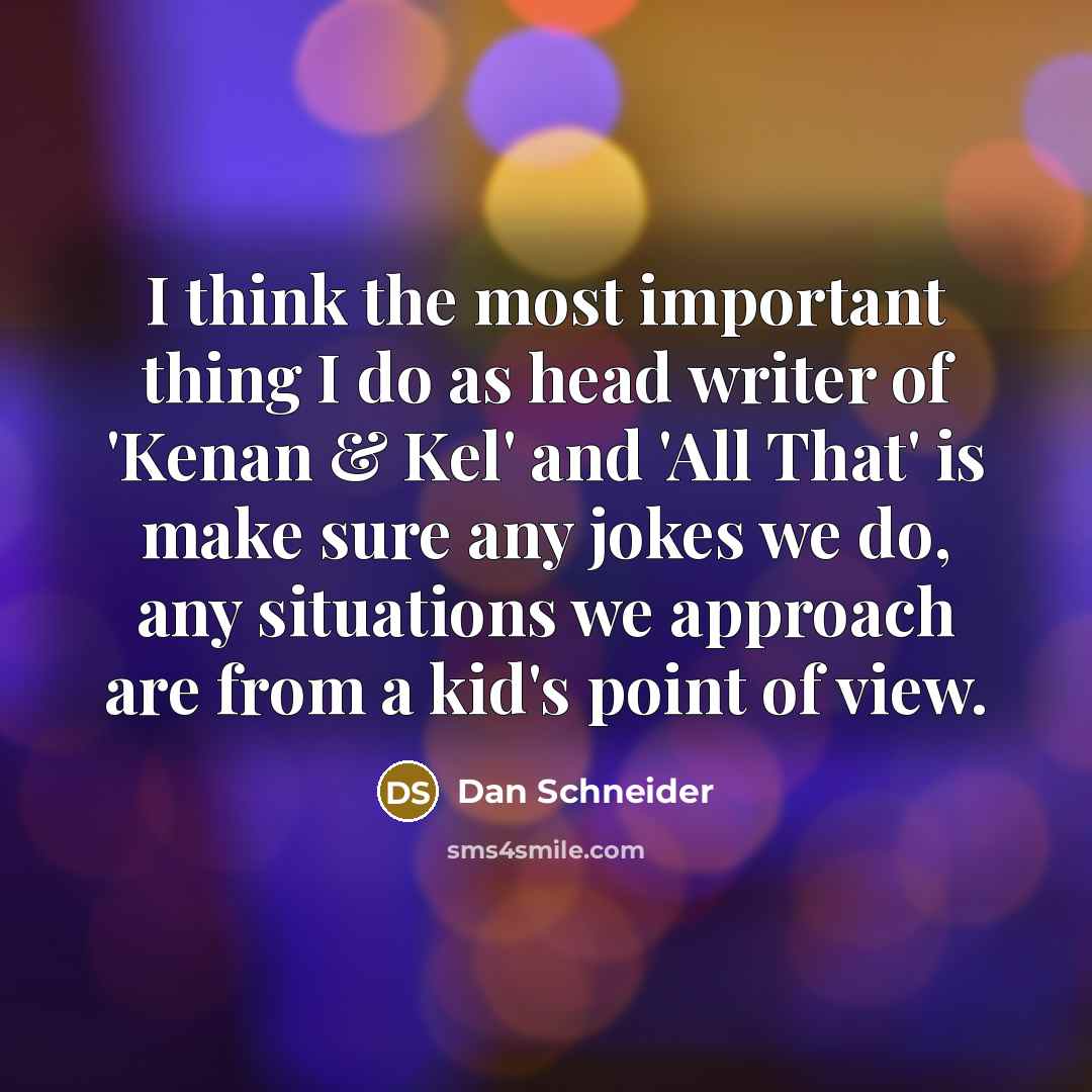 “I think the most important thing I do as head writer of 'Kenan & Kel' and 'All That' is make sure any jokes we do, any situations we approach are from a kid's point of view.” quote by Dan Schneider