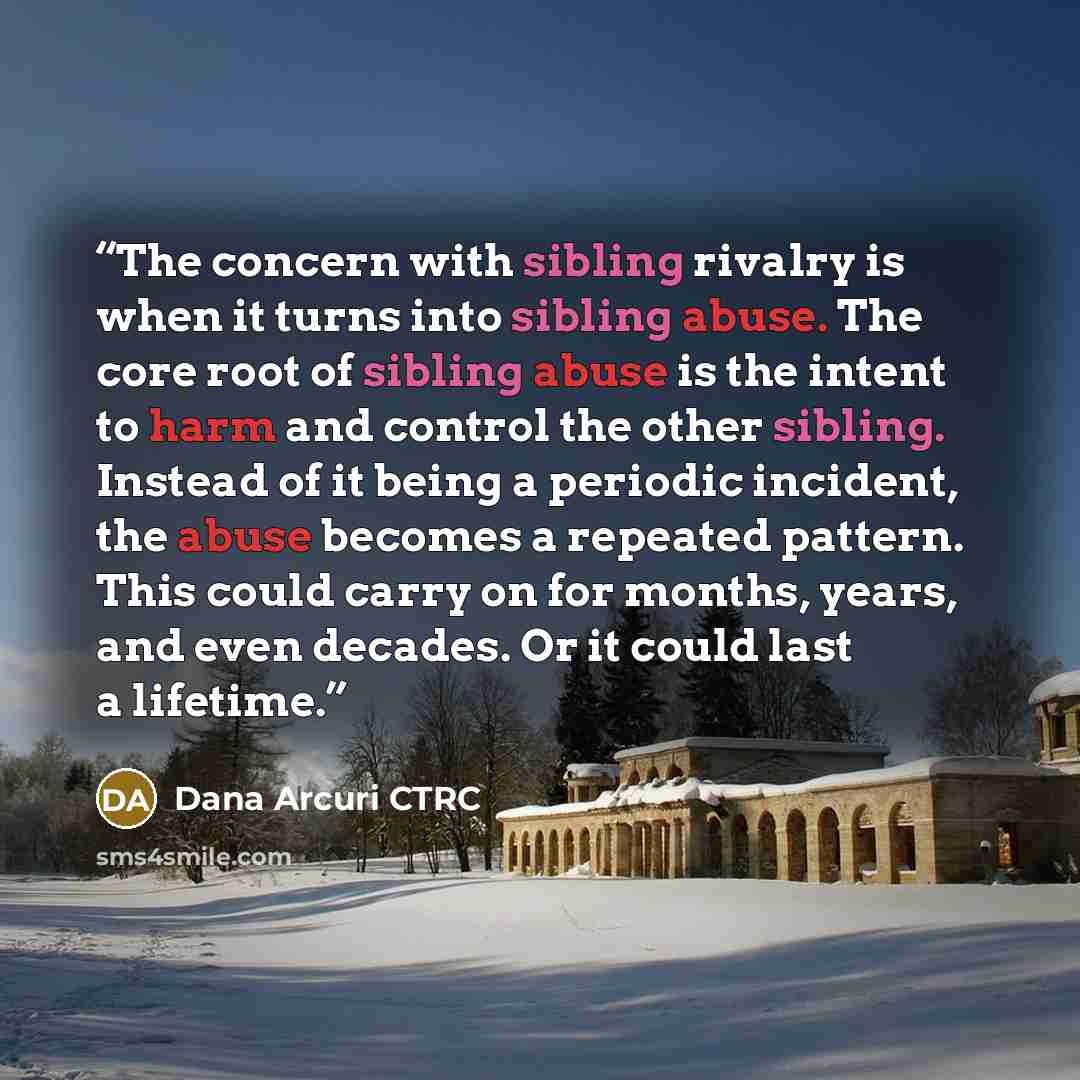 “The concern with sibling rivalry is when it turns into sibling abuse. The core root of sibling abuse is the intent to harm and control the other sibling. Instead of it being a periodic incident, the abuse becomes a repeated pattern. This could carry on for months, years, and even decades. Or it…” quote by Dana Arcuri CTRC