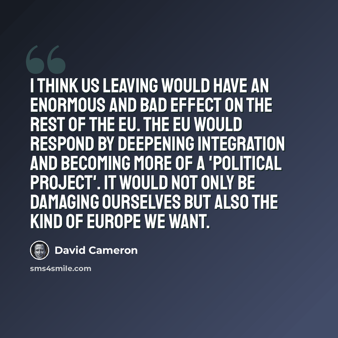 “I think us leaving would have an enormous and bad effect on the rest of the EU. The EU would respond by deepening integration and becoming more of a 'political project'. It would not only be damaging ourselves but also the kind of Europe we want.” quote by David Cameron