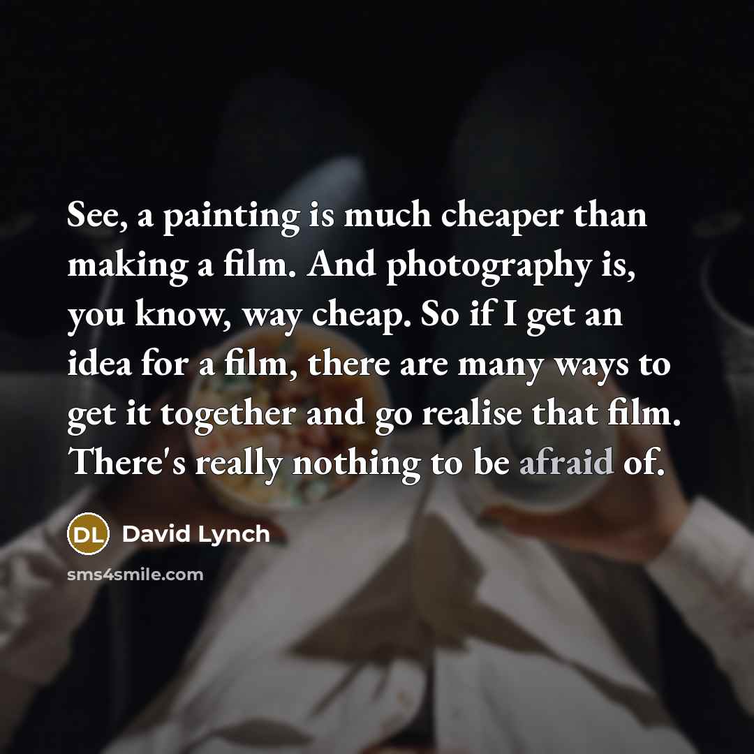 “See, a painting is much cheaper than making a film. And photography is, you know, way cheap. So if I get an idea for a film, there are many ways to get it together and go realise that film. There's really nothing to be afraid of.” quote by David Lynch