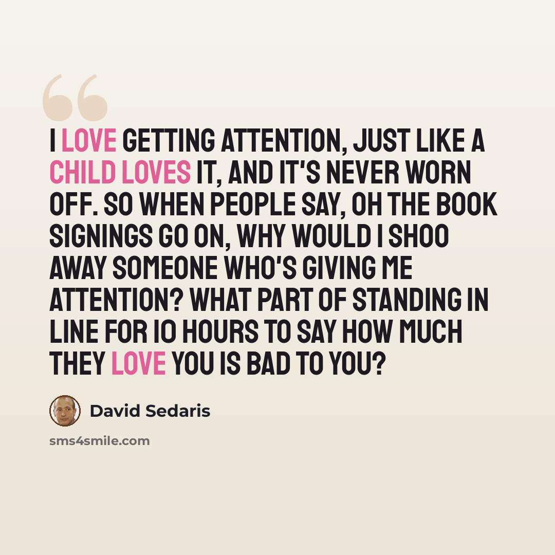 “I love getting attention, just like a child loves it, and it's never worn off. So when people say, oh the book signings go on, why would I shoo away someone who's giving me attention? What part of standing in line for 10 hours to say how much they love you is bad to you?” quote by David Sedaris