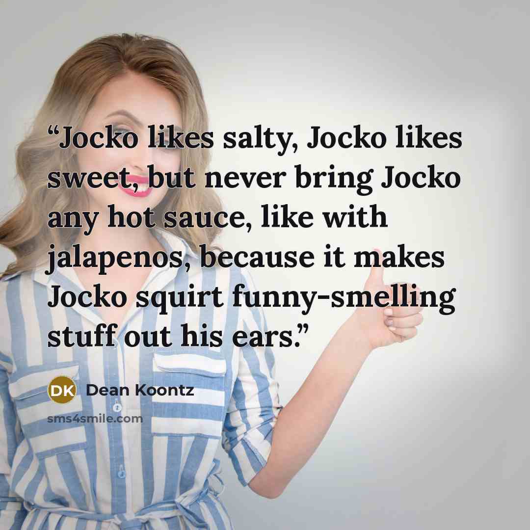 “Jocko likes salty, Jocko likes sweet, but never bring Jocko any hot sauce, like with jalapenos, because it makes Jocko squirt funny-smelling stuff out his ears.” quote by Dean Koontz