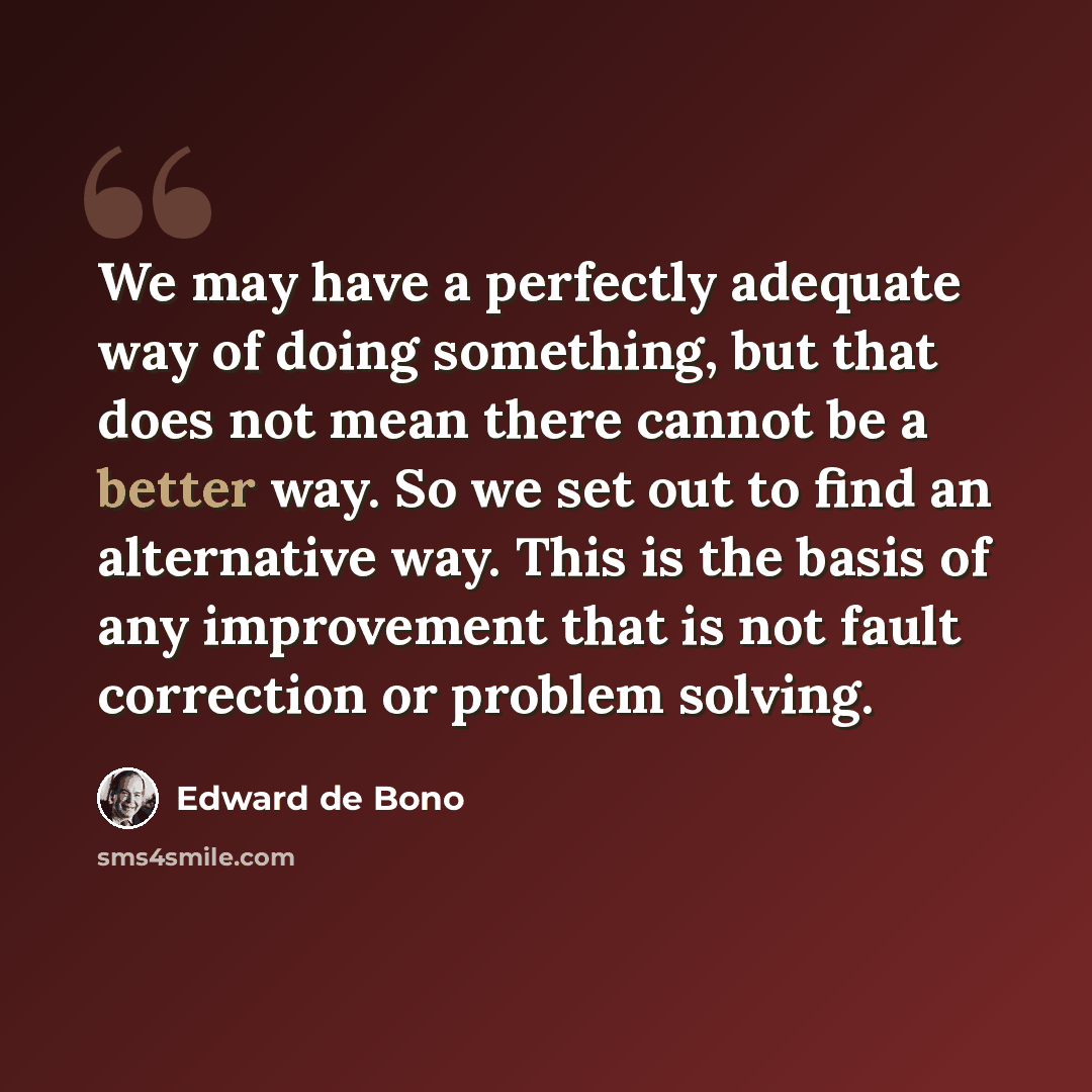 “We may have a perfectly adequate way of doing something, but that does not mean there cannot be a better way. So we set out to find an alternative way. This is the basis of any improvement that is not fault correction or problem solving.” quote by Edward de Bono