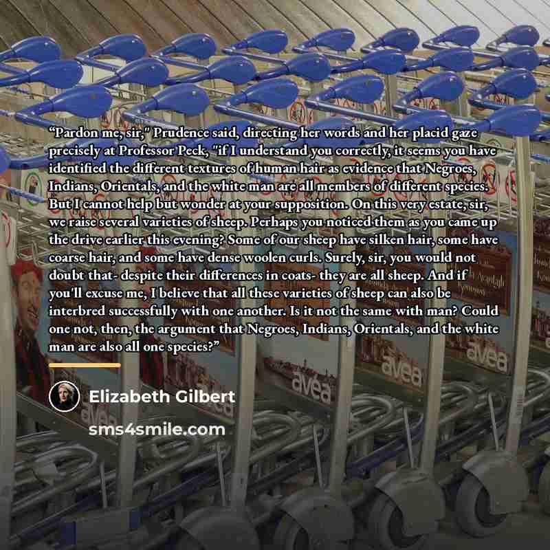 “Pardon me, sir," Prudence said, directing her words and her placid gaze precisely at Professor Peck, "if I understand you correctly, it seems you have identified the different textures of human hair as evidence that Negroes, Indians, Orientals, and the white man are all members of different…” quote by Elizabeth Gilbert