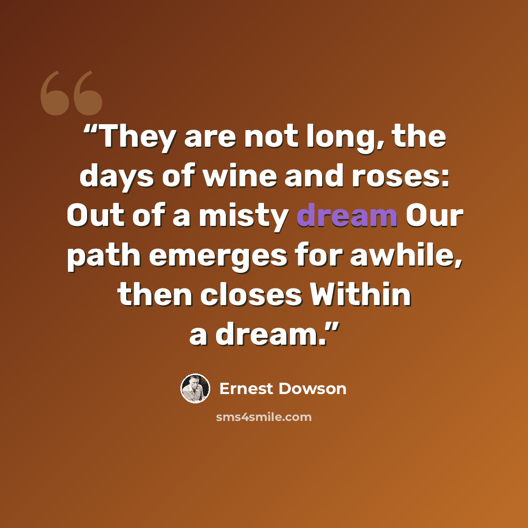 “They are not long, the days of wine and roses: Out of a misty dream Our path emerges for awhile, then closes Within a dream.” quote by Ernest Dowson