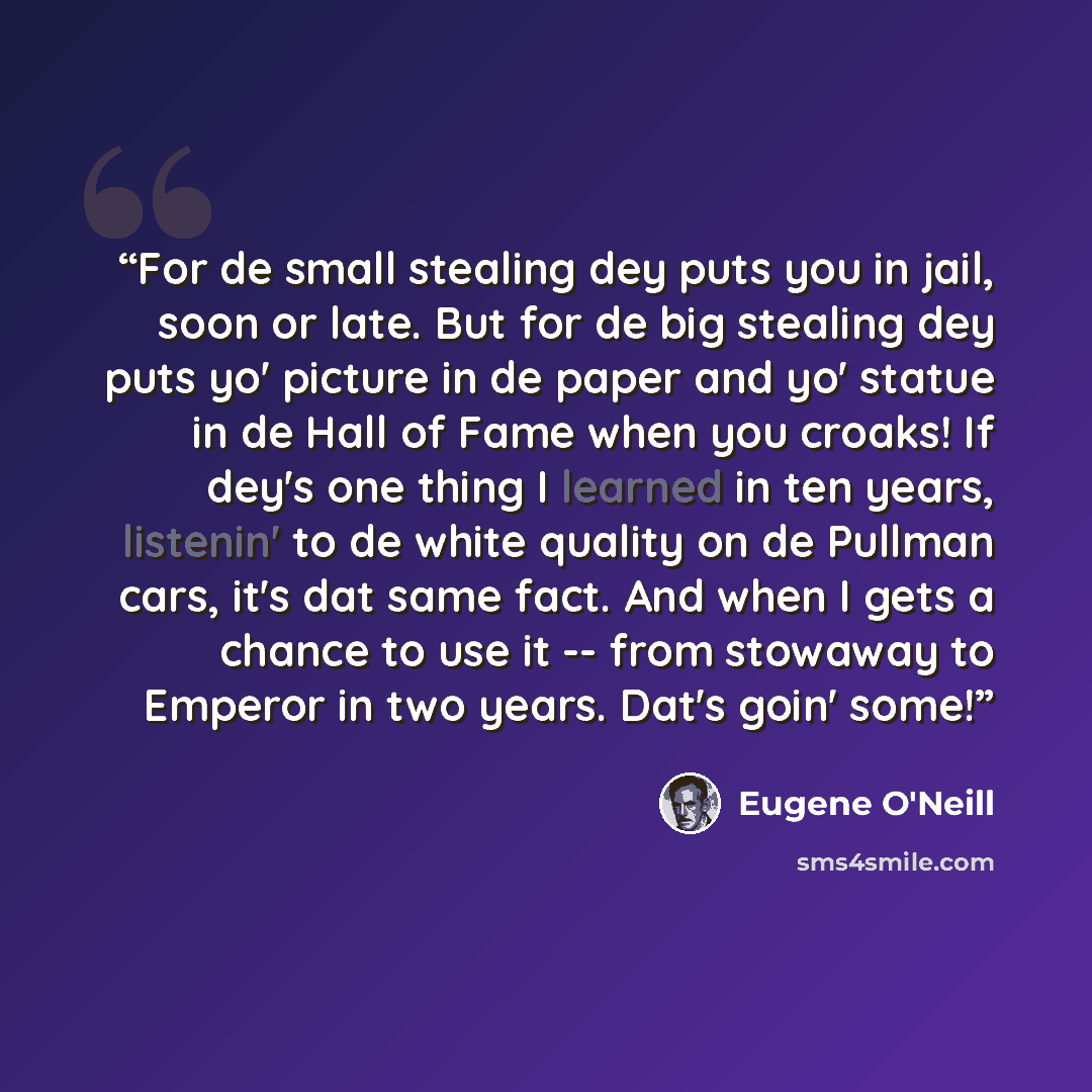 “For de small stealing dey puts you in jail, soon or late. But for de big stealing dey puts yo' picture in de paper and yo' statue in de Hall of Fame when you croaks! If dey's one thing I learned in ten years, listenin' to de white quality on de Pullman cars, it's dat same fact. And when I gets a…” quote by Eugene O'Neill