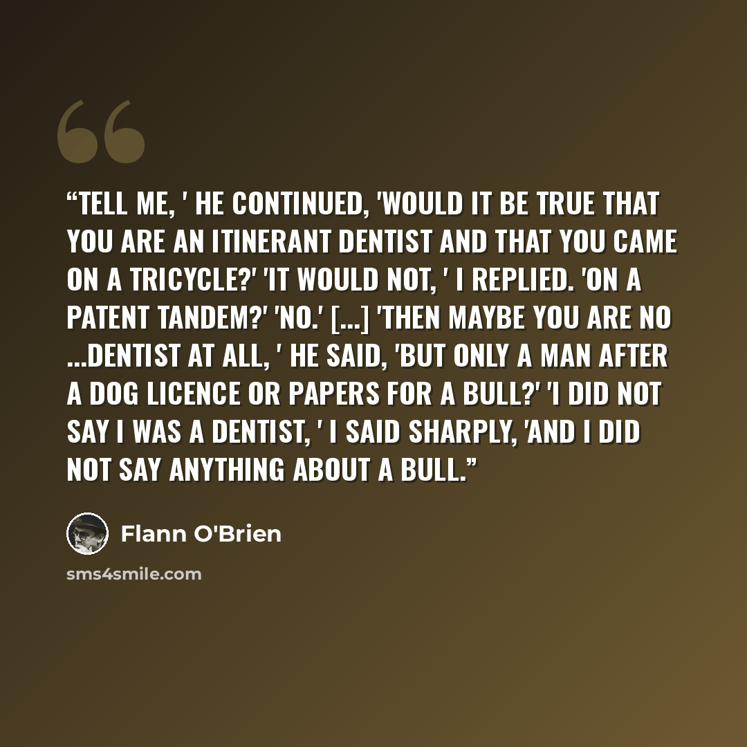 “Tell me, ' he continued, 'would it be true that you are an itinerant dentist and that you came on a tricycle?' 'It would not, ' I replied. 'On a patent tandem?' 'No.' [...] 'Then maybe you are no ...dentist at all, ' he said, 'but only a man after a dog licence or papers for a bull?' 'I did not…” quote by Flann O'Brien