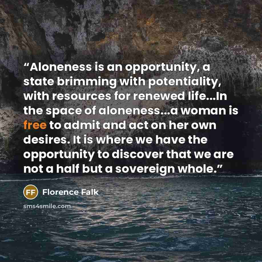 “Aloneness is an opportunity, a state brimming with potentiality, with resources for renewed life...In the space of aloneness...a woman is free to admit and act on her own desires. It is where we have the opportunity to discover that we are not a half but a sovereign whole.” quote by Florence Falk