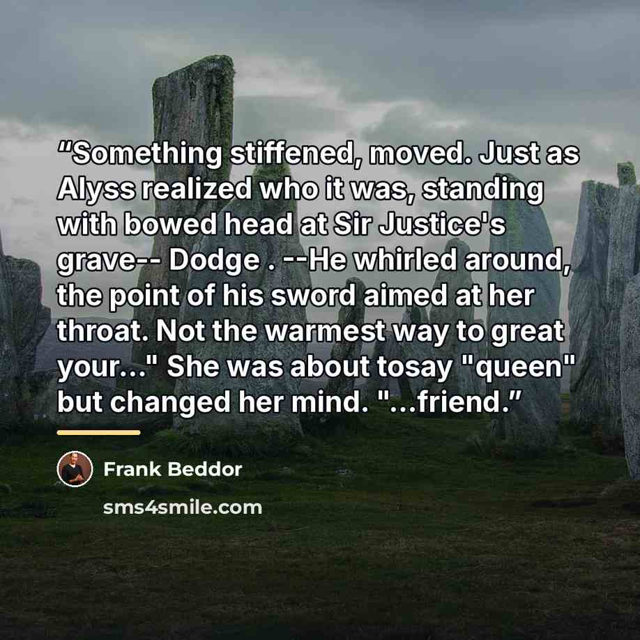 “Something stiffened, moved. Just as Alyss realized who it was, standing with bowed head at Sir Justice's grave-- Dodge . --He whirled around, the point of his sword aimed at her throat. Not the warmest way to great your..." She was about tosay "queen" but changed her mind. "...friend.” quote by Frank Beddor