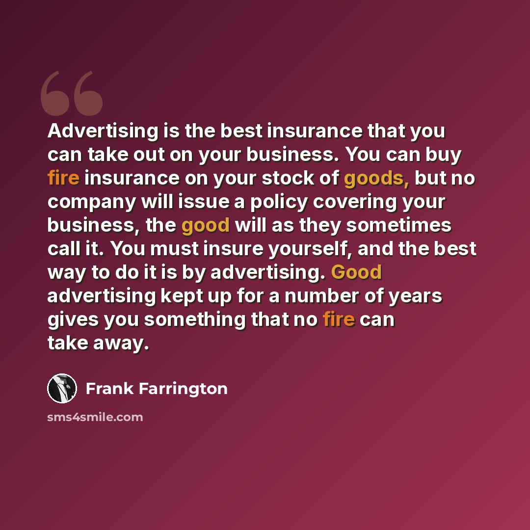“Advertising is the best insurance that you can take out on your business. You can buy fire insurance on your stock of goods, but no company will issue a policy covering your business, the good will as they sometimes call it. You must insure yourself, and the best way to do it is by advertising…” quote by Frank Farrington