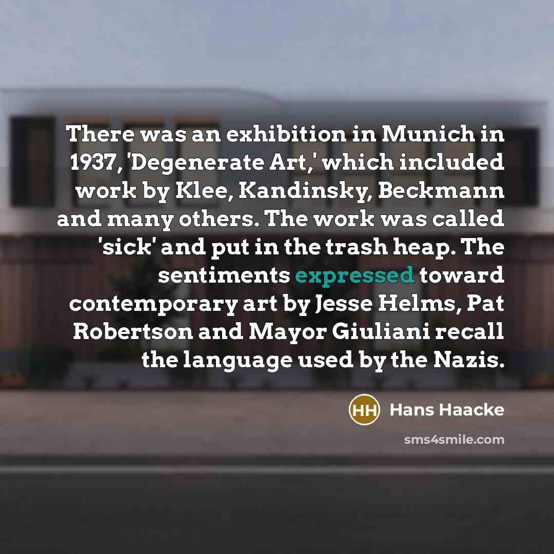 “There was an exhibition in Munich in 1937, 'Degenerate Art,' which included work by Klee, Kandinsky, Beckmann and many others. The work was called 'sick' and put in the trash heap. The sentiments expressed toward contemporary art by Jesse Helms, Pat Robertson and Mayor Giuliani recall the language…” quote by Hans Haacke