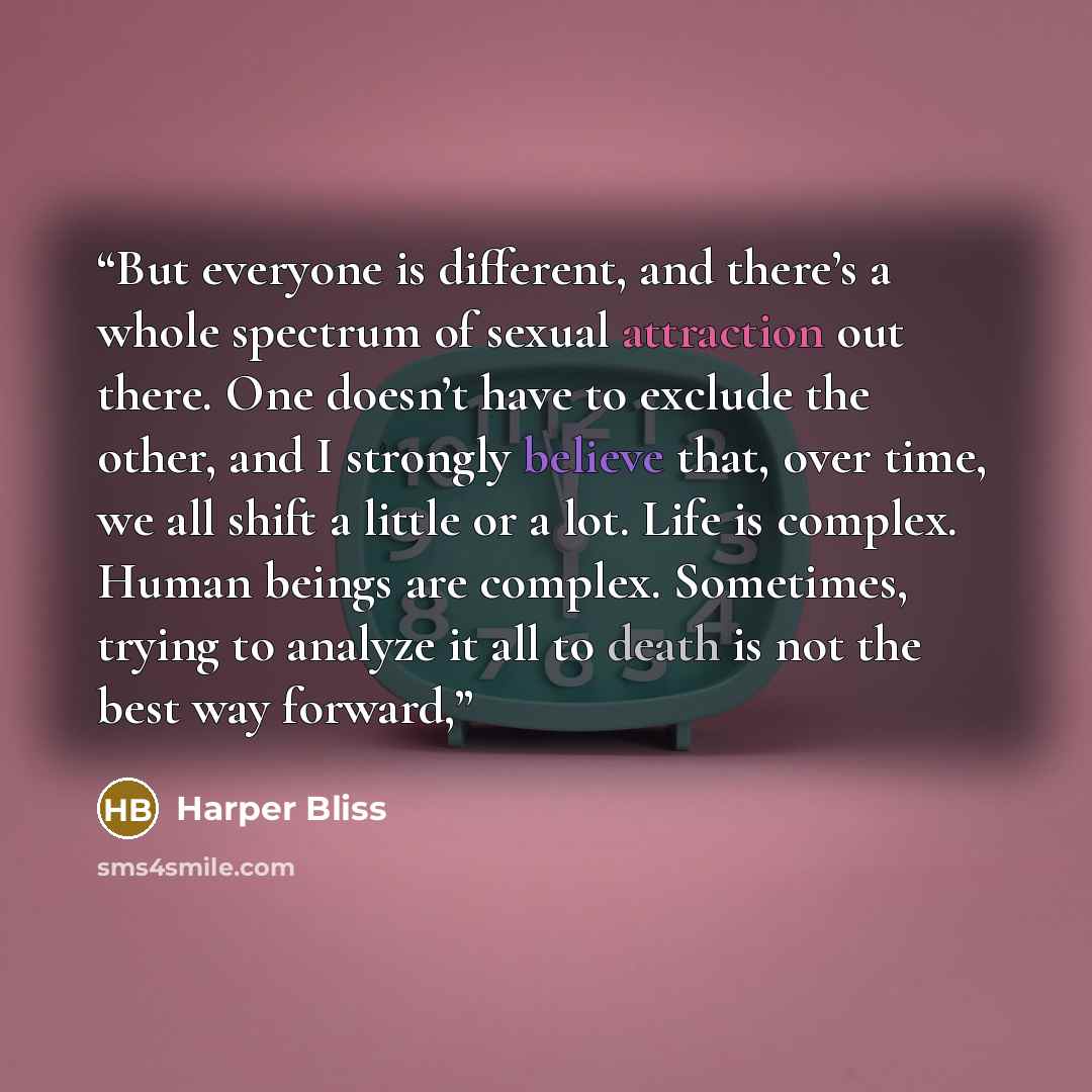 “But everyone is different, and there’s a whole spectrum of sexual attraction out there. One doesn’t have to exclude the other, and I strongly believe that, over time, we all shift a little or a lot. Life is complex. Human beings are complex. Sometimes, trying to analyze it all to death is not the…” quote by Harper Bliss