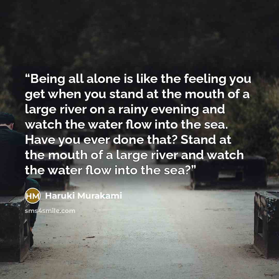 “Being all alone is like the feeling you get when you stand at the mouth of a large river on a rainy evening and watch the water flow into the sea. Have you ever done that? Stand at the mouth of a large river and watch the water flow into the sea?” quote by Haruki Murakami