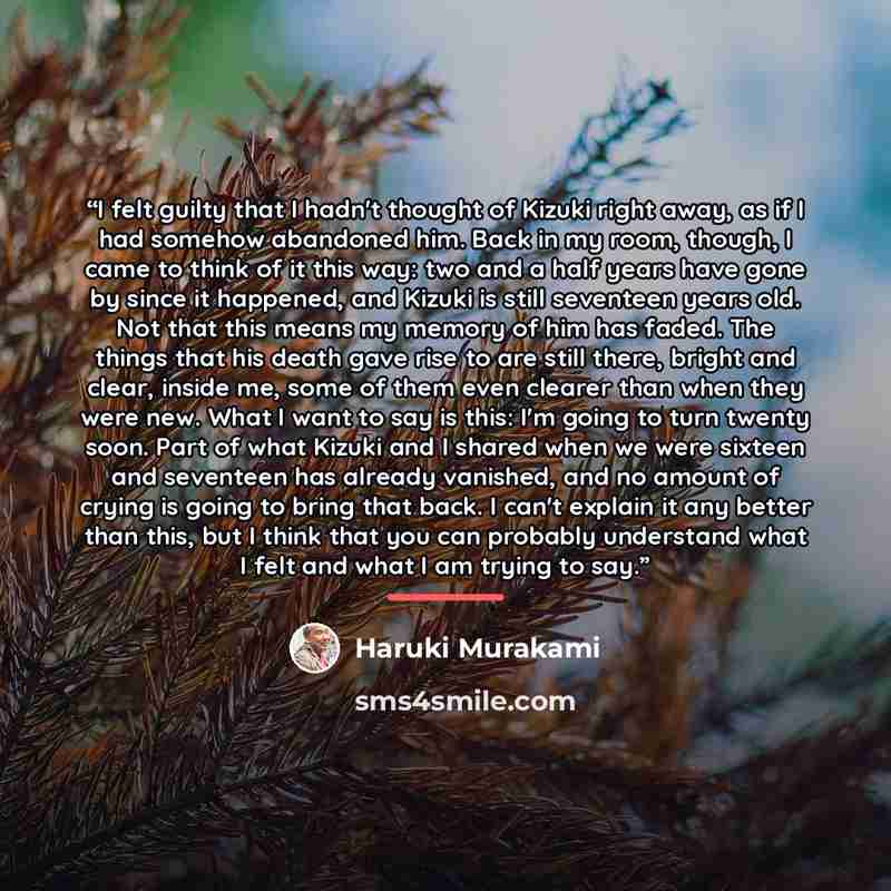“I felt guilty that I hadn't thought of Kizuki right away, as if I had somehow abandoned him. Back in my room, though, I came to think of it this way: two and a half years have gone by since it happened, and Kizuki is still seventeen years old. Not that this means my memory of him has faded. The…” quote by Haruki Murakami