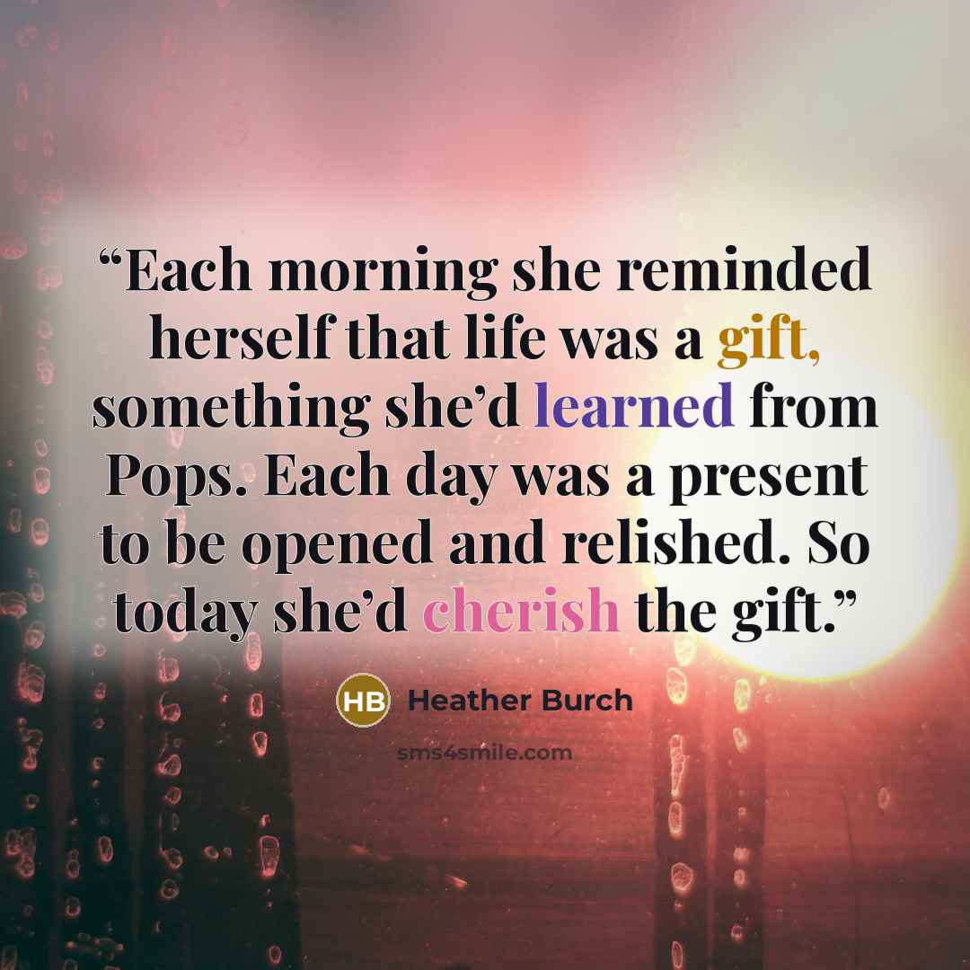 “Each morning she reminded herself that life was a gift, something she’d learned from Pops. Each day was a present to be opened and relished. So today she’d cherish the gift.” quote by Heather Burch