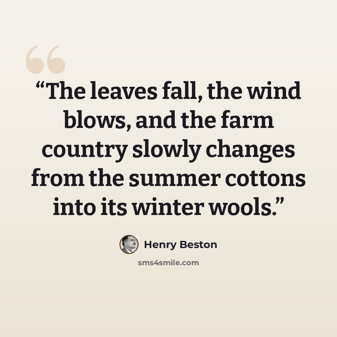“The leaves fall, the wind blows, and the farm country slowly changes from the summer cottons into its winter wools.” quote by Henry Beston