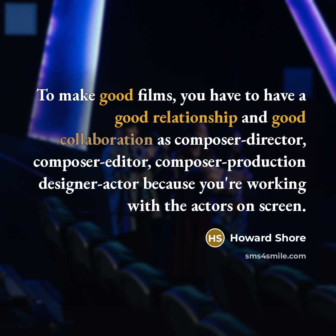 “To make good films, you have to have a good relationship and good collaboration as composer-director, composer-editor, composer-production designer-actor because you're working with the actors on screen.” quote by Howard Shore