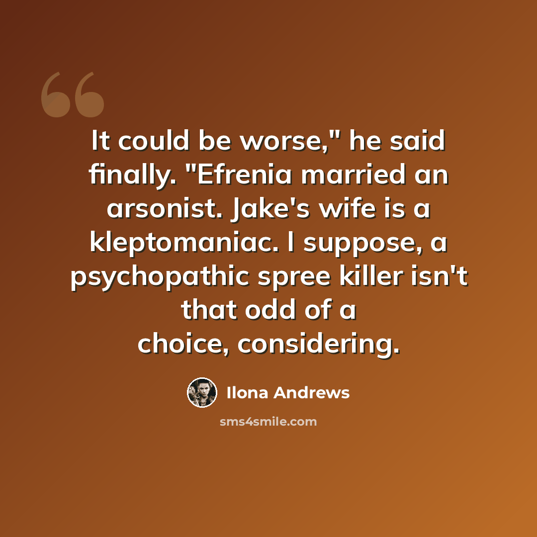“It could be worse," he said finally. "Efrenia married an arsonist. Jake's wife is a kleptomaniac. I suppose, a psychopathic spree killer isn't that odd of a choice, considering.” quote by Ilona Andrews