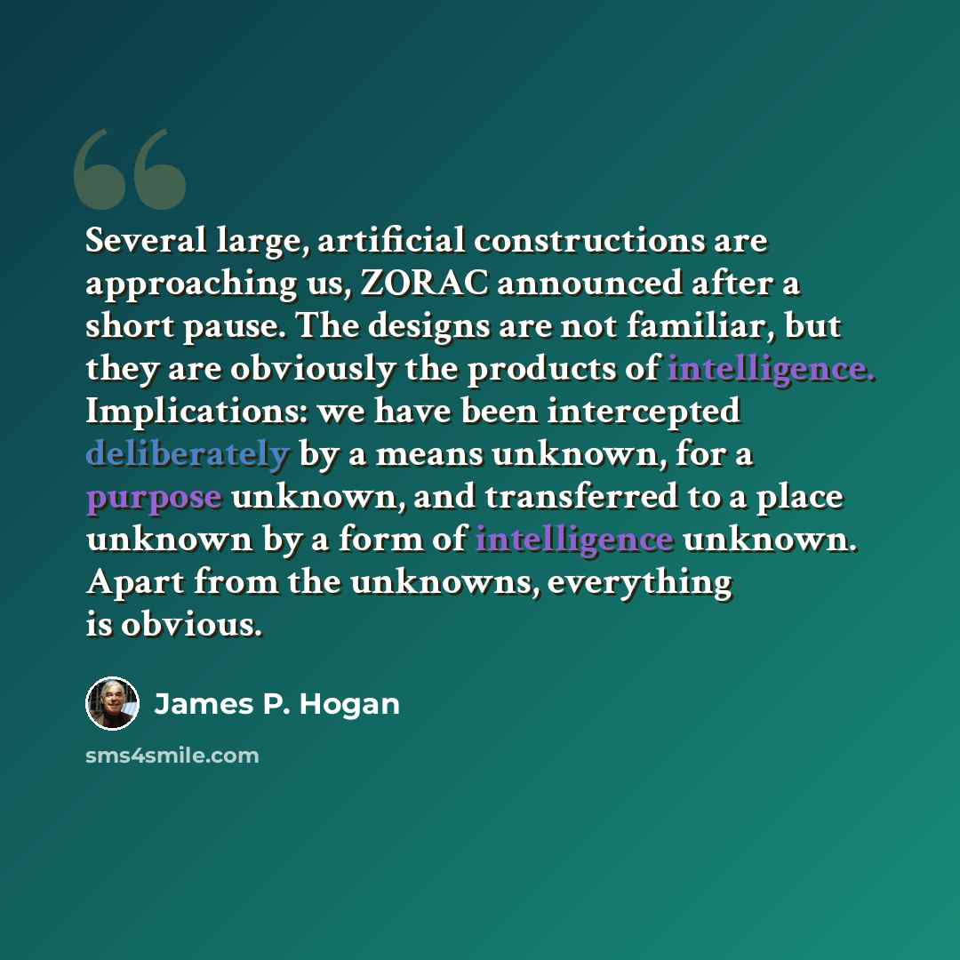 “Several large, artificial constructions are approaching us, ZORAC announced after a short pause. The designs are not familiar, but they are obviously the products of intelligence. Implications: we have been intercepted deliberately by a means unknown, for a purpose unknown, and transferred to a…” quote by James P. Hogan