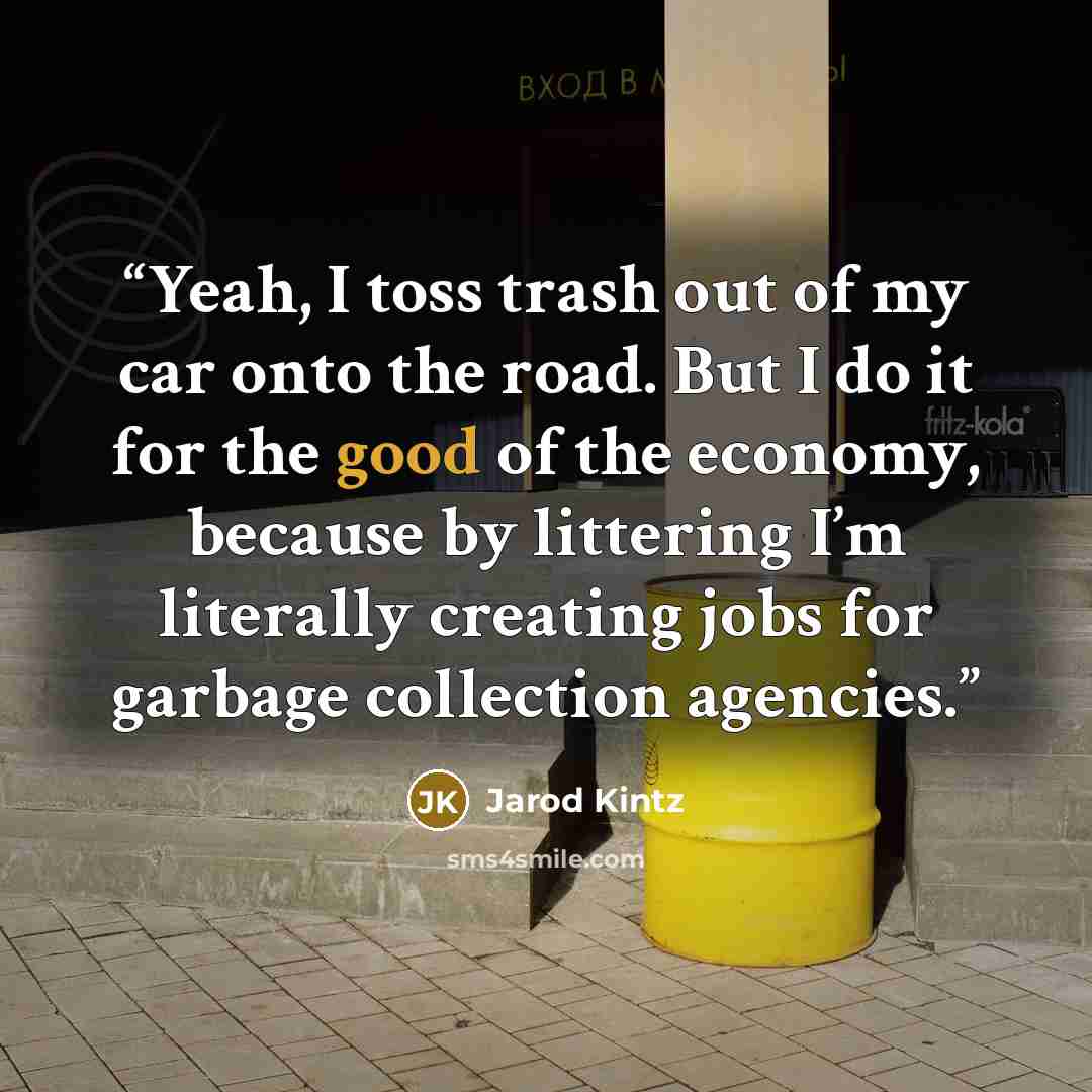 “Yeah, I toss trash out of my car onto the road. But I do it for the good of the economy, because by littering I’m literally creating jobs for garbage collection agencies.” quote by Jarod Kintz