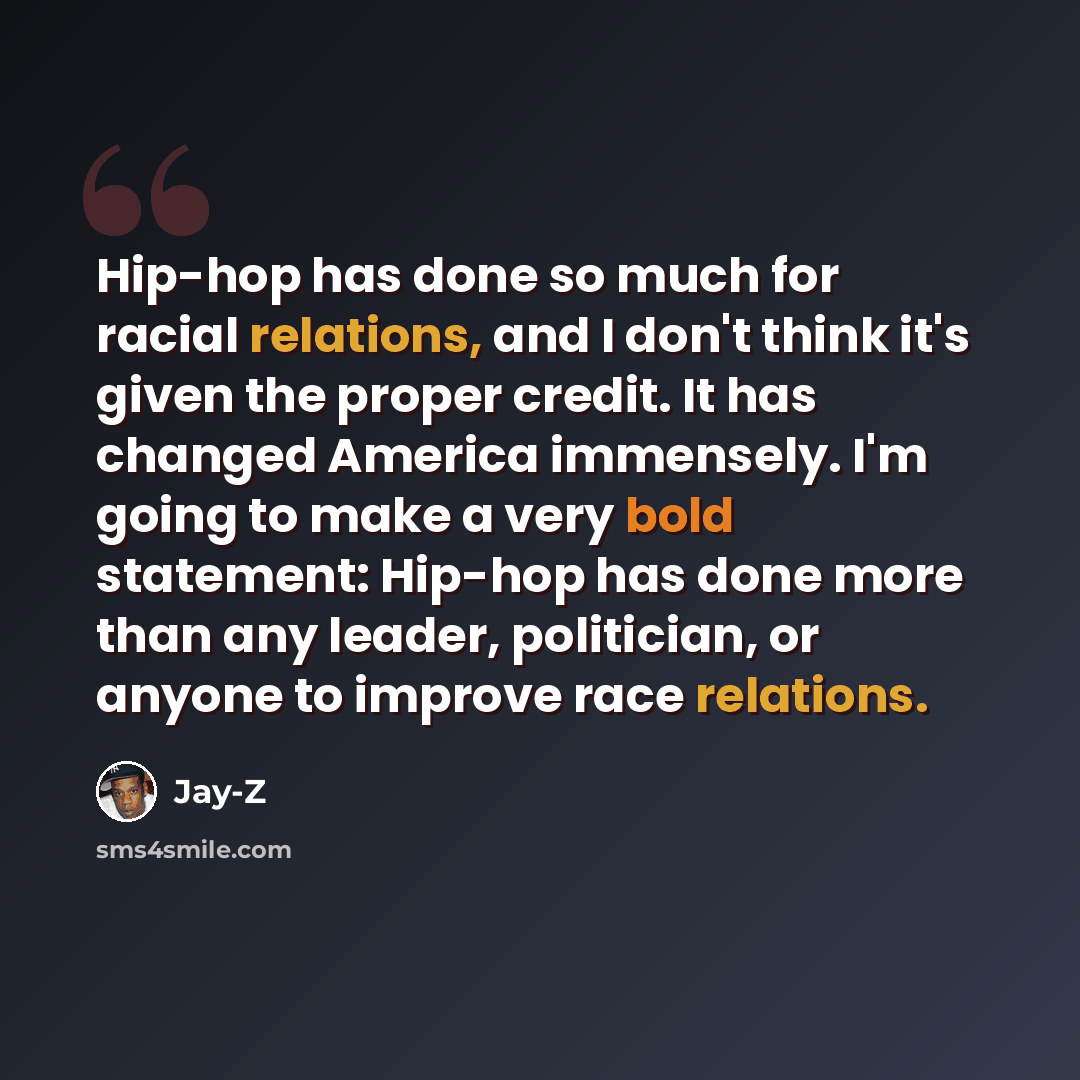 “Hip-hop has done so much for racial relations, and I don't think it's given the proper credit. It has changed America immensely. I'm going to make a very bold statement: Hip-hop has done more than any leader, politician, or anyone to improve race relations.” quote by Jay-Z
