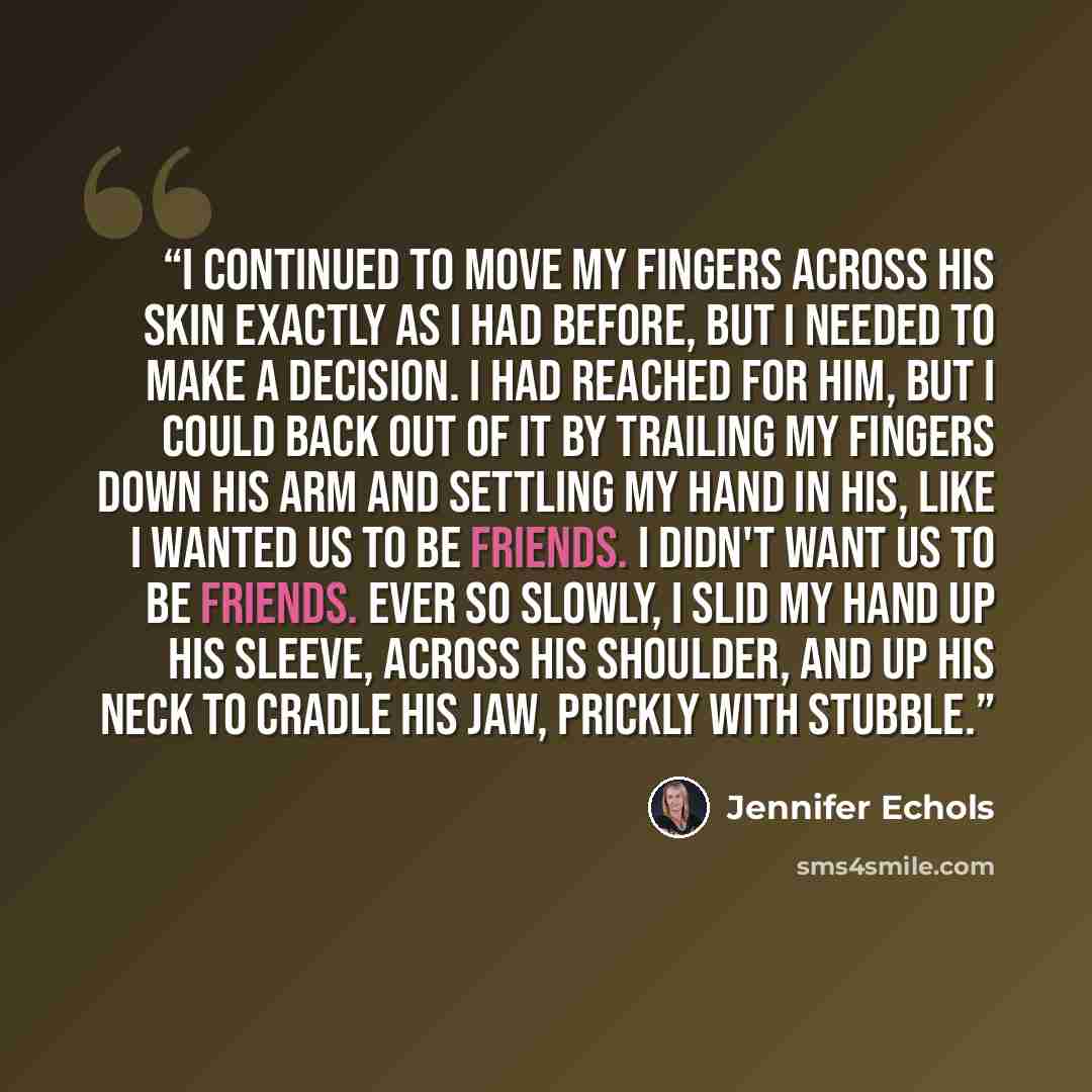 “I continued to move my fingers across his skin exactly as I had before, but I needed to make a decision. I had reached for him, but I could back out of it by trailing my fingers down his arm and settling my hand in his, like I wanted us to be friends. I didn't want us to be friends. Ever so…” quote by Jennifer Echols
