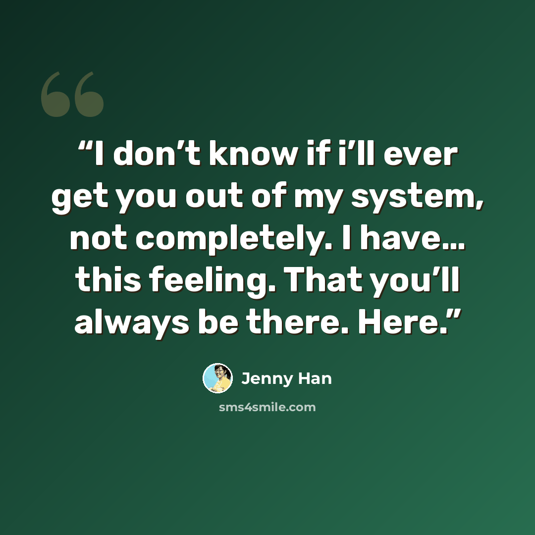 “I don’t know if i’ll ever get you out of my system, not completely. I have… this feeling. That you’ll always be there. Here.” quote by Jenny Han