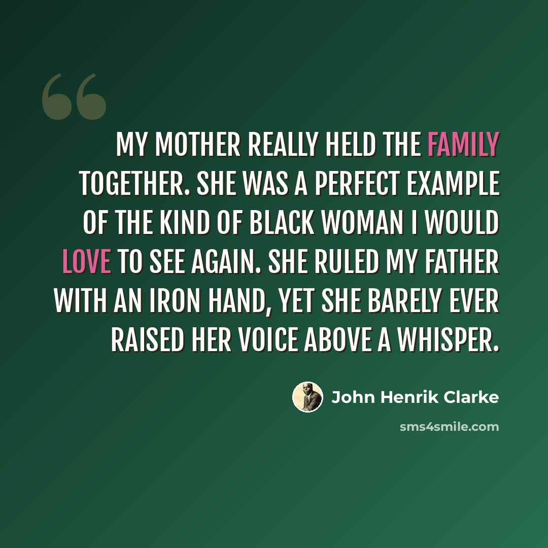 “My mother really held the family together. She was a perfect example of the kind of black woman I would love to see again. She ruled my father with an iron hand, yet she barely ever raised her voice above a whisper.” quote by John Henrik Clarke