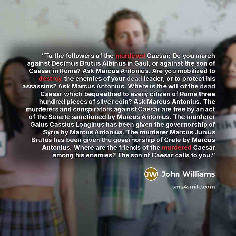 “To the followers of the murdered Caesar: Do you march against Decimus Brutus Albinus in Gaul, or against the son of Caesar in Rome? Ask Marcus Antonius. Are you mobilized to destroy the enemies of your dead leader, or to protect his assassins? Ask Marcus Antonius. Where is the will of the dead…” quote by John Williams