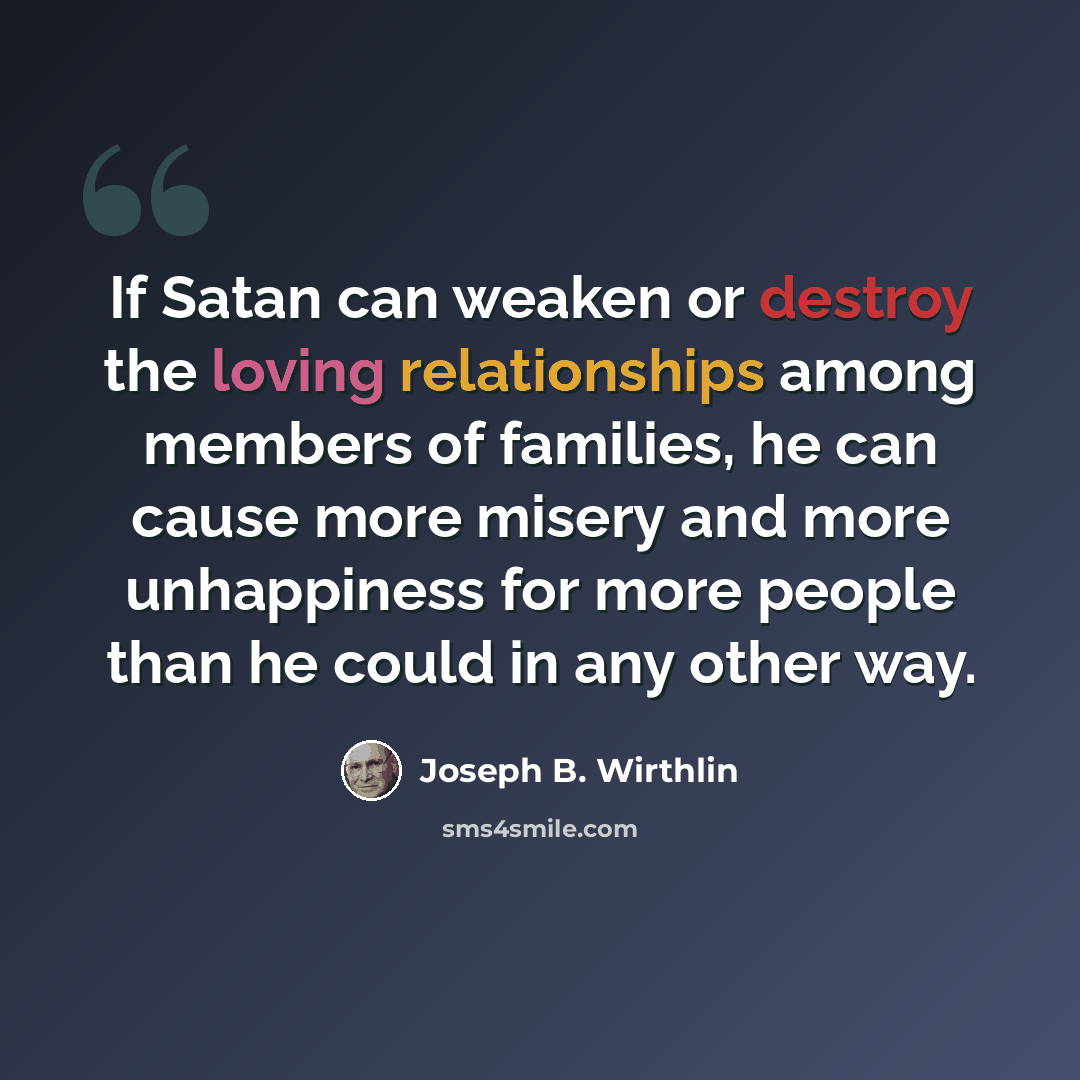 “If Satan can weaken or destroy the loving relationships among members of families, he can cause more misery and more unhappiness for more people than he could in any other way.” quote by Joseph B. Wirthlin